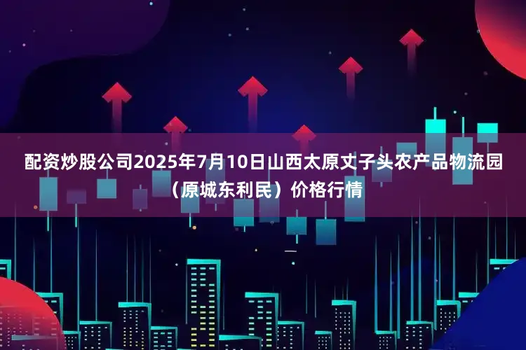 配资炒股公司2025年7月10日山西太原丈子头农产品物流园(原城东利民)价格行情