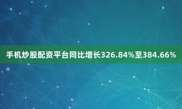 手机炒股配资平台同比增长326.84%至384.66%
