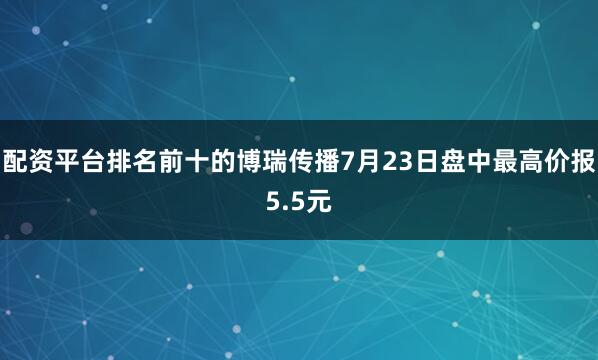 配资平台排名前十的博瑞传播7月23日盘中最高价报5.5元