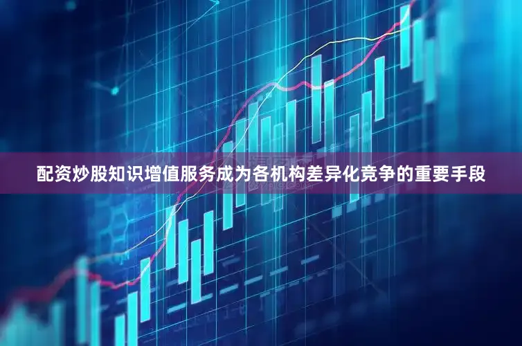 配资炒股知识增值服务成为各机构差异化竞争的重要手段