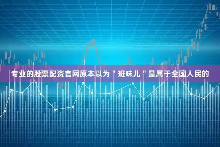 专业的股票配资官网原本以为＂班味儿＂是属于全国人民的