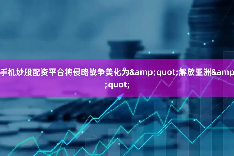手机炒股配资平台将侵略战争美化为&quot;解放亚洲&quot;