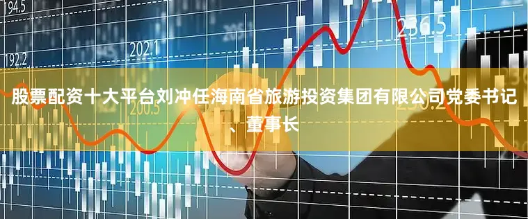 股票配资十大平台刘冲任海南省旅游投资集团有限公司党委书记、董事长